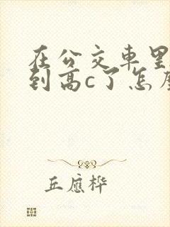 在公交车里c弄到高c了怎么办