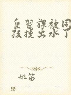 自习课被同桌男孩摸出水了