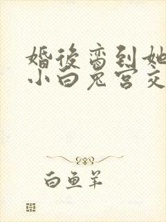 婚后脔到她哭h小白兔宫交h