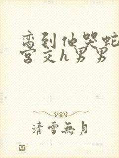 脔到他哭蛇双根宫交h男男