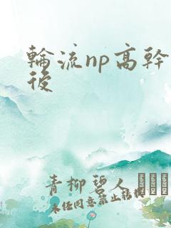 轮流np高干前后