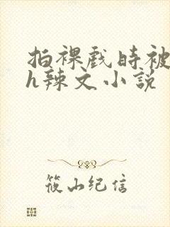 拍裸戏时被c了h辣文小说