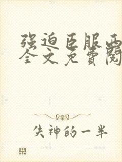 强迫臣服西无罪全文免费阅读