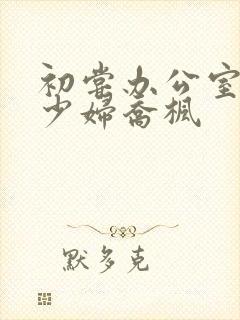 初尝办公室人妻少妇乔枫