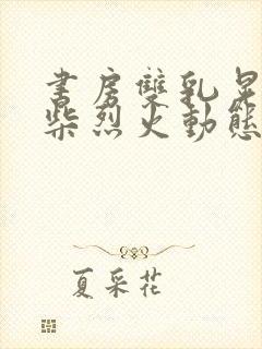 书房双乳晃动干柴烈火动态图