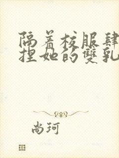 隔着校服肆意揉捏她的双乳