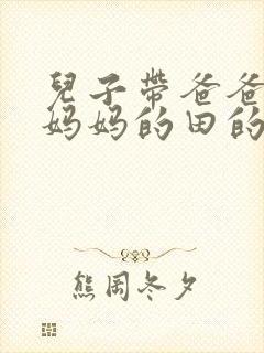 儿子带爸爸耕耘妈妈的田的说说