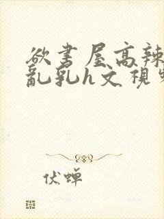 欲书屋高辣h文乱乳h文视频