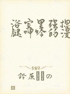 浴室里强摁做开腿呻吟的漫画