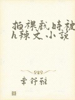 拍裸戏时被c了h辣文小说