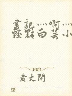 书记灬啊灬啊灬轻点白芸小说