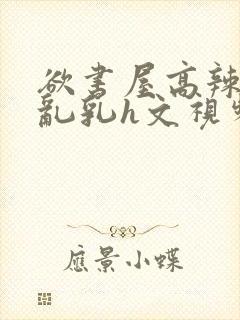 欲书屋高辣h文乱乳h文视频