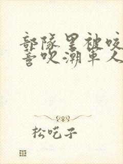 部队里被咬住花蒂吹潮军人