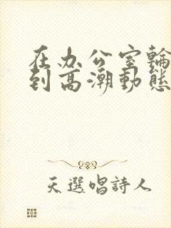 在办公室轮流澡到高潮动态