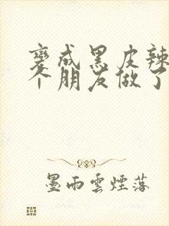 变成黑皮辣妹后个朋友做了无删