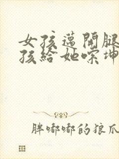 女孩迈开腿让男孩给她嗦坤巴