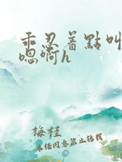 乖忍着点叫出来嗯啊h