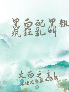 黑白配黑粗硬大疯狂乱叫