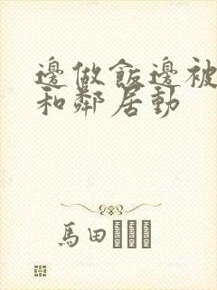 边做饭边被躁我和邻居动