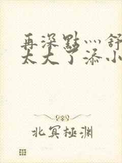 再深点灬舒服灬太大了添小书