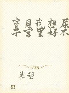 宝贝我想尿在你子宫里好不好