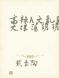 高辣h文乱乳h文浪荡玥玥