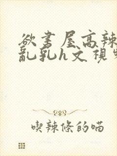 欲书屋高辣h文乱乳h文视频