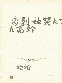 脔到她哭h宫交h高干