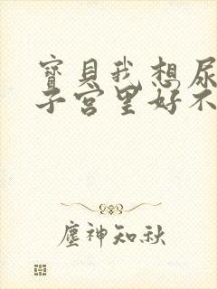 宝贝我想尿在你子宫里好不好