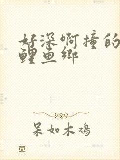 好深啊撞的好吗鲤鱼乡