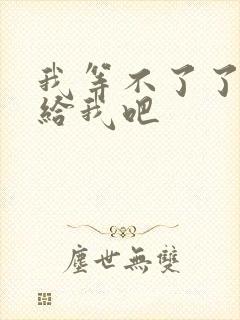 我等不了了在这给我吧