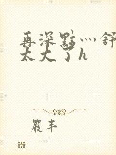 再深点灬舒服灬太大了h