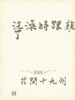 洗澡时跟亲女伦了