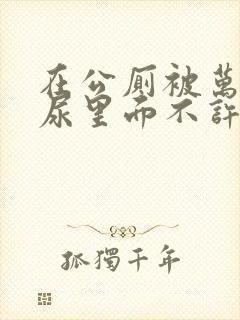 在公厕被万人C尿里面不许漏出来