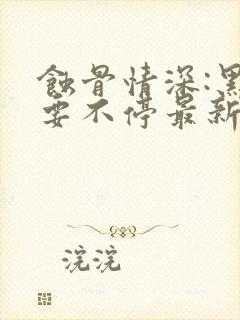 蚀骨情深:黑帝要不停最新章节