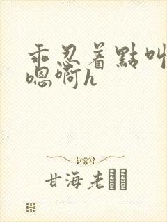 乖忍着点叫出来嗯啊h