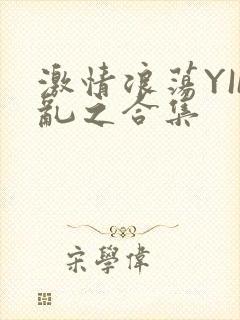激情浪荡YIN乱之合集