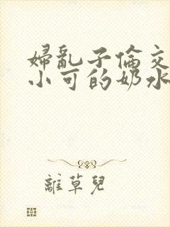 妇乱子伦交小说小可的奶水