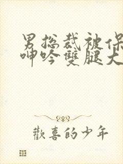 男总裁被保镖c呻吟双腿大张bl