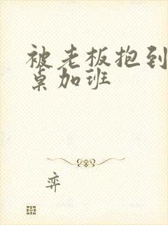 被老板抱到办公桌加班