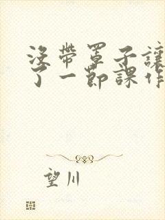 没带罩子让他c了一节课作文免费