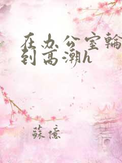 在办公室轮流澡到高潮h