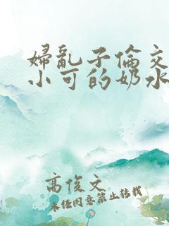 妇乱子伦交小说小可的奶水
