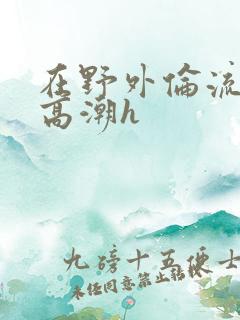 在野外伦流澡到高潮h