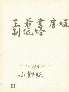 王爷书房吸乳抑制低吟