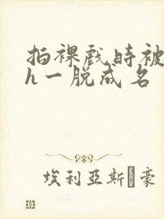 拍裸戏时被c了h一脱成名