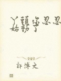 丫头你忍忍我开始动了