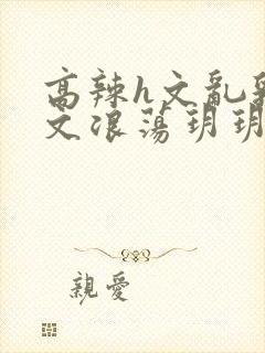 高辣h文乱乳h文浪荡玥玥