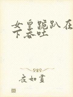 女皇跪趴在龙椅下吞吐