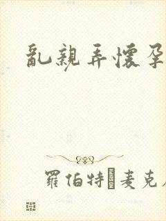 乱亲弄怀孕小说